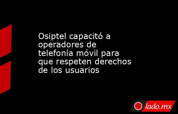 Osiptel capacitó a operadores de telefonía móvil para que respeten derechos de los usuarios. Noticias en tiempo real