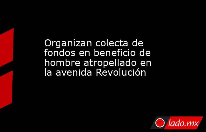 Organizan colecta de fondos en beneficio de hombre atropellado en la avenida Revolución . Noticias en tiempo real