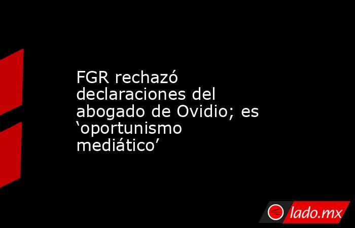 FGR rechazó declaraciones del abogado de Ovidio; es ‘oportunismo mediático’. Noticias en tiempo real
