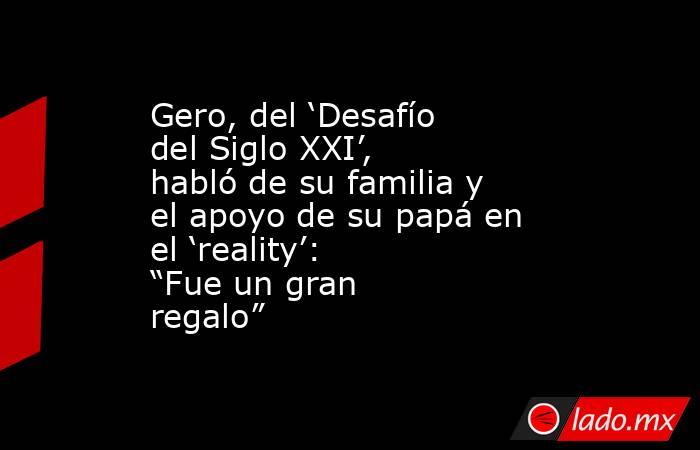 Gero, del ‘Desafío del Siglo XXI’, habló de su familia y el apoyo de su papá en el ‘reality’: “Fue un gran regalo” . Noticias en tiempo real