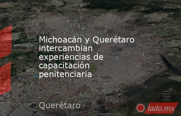 Michoacán y Querétaro intercambian experiencias de capacitación penitenciaria. Noticias en tiempo real