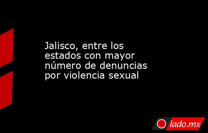 Jalisco, entre los estados con mayor número de denuncias por violencia sexual. Noticias en tiempo real