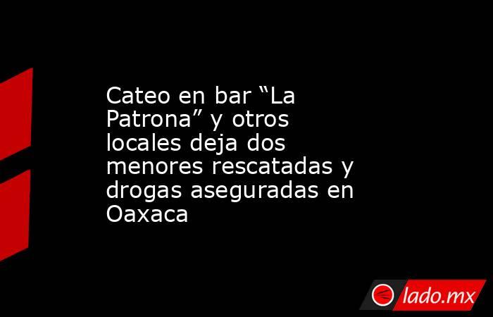 Cateo en bar “La Patrona” y otros locales deja dos menores rescatadas y drogas aseguradas en Oaxaca. Noticias en tiempo real