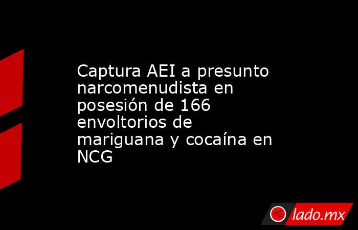 Captura AEI a presunto narcomenudista en posesión de 166 envoltorios de mariguana y cocaína en NCG. Noticias en tiempo real