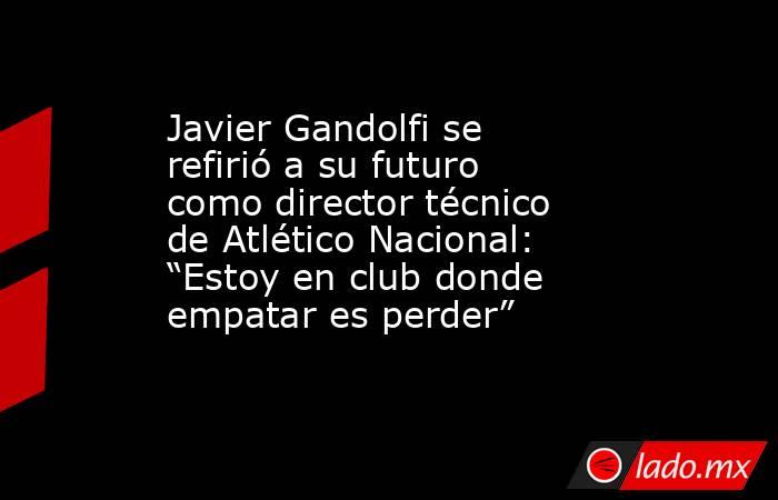 Javier Gandolfi se refirió a su futuro como director técnico de Atlético Nacional: “Estoy en club donde empatar es perder” . Noticias en tiempo real