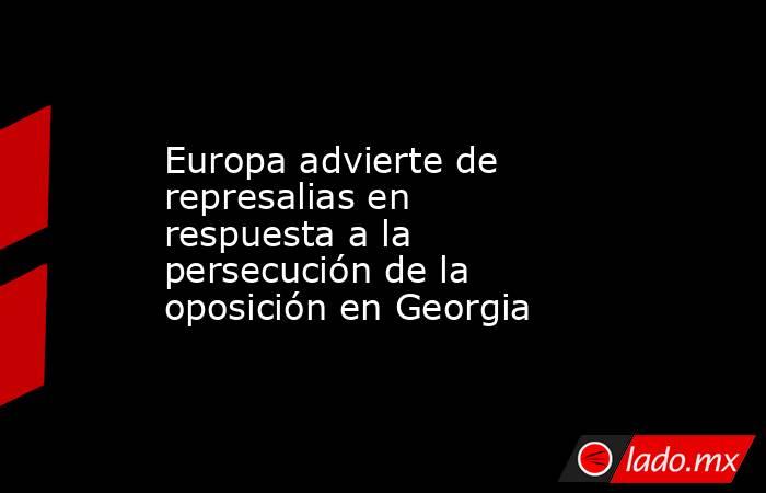Europa advierte de represalias en respuesta a la persecución de la oposición en Georgia. Noticias en tiempo real