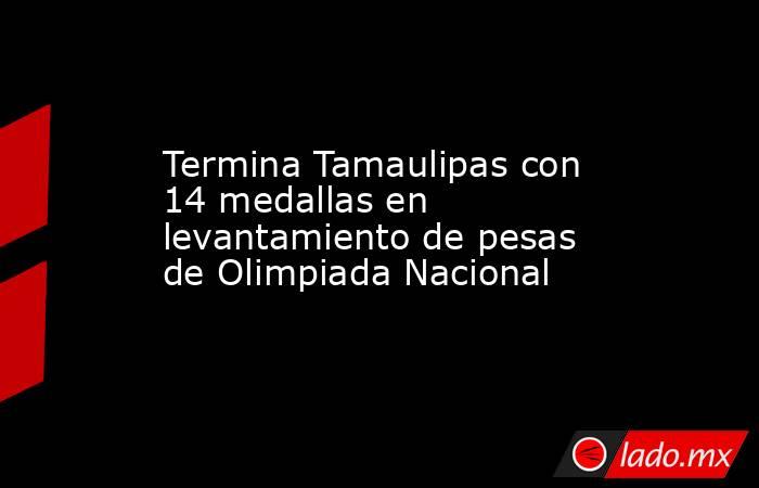 Termina Tamaulipas con 14 medallas en levantamiento de pesas de Olimpiada Nacional. Noticias en tiempo real