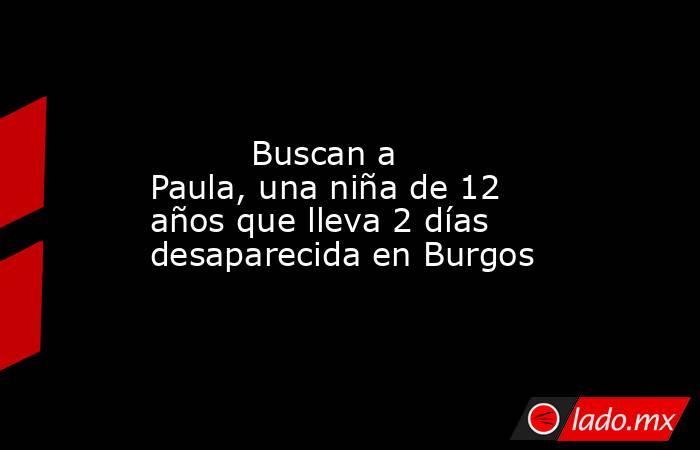                                                                                                          Buscan a Paula, una niña de 12 años que lleva 2 días desaparecida en Burgos                                                                           . Noticias en tiempo real