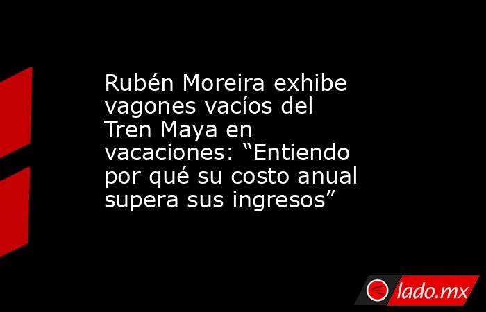 Rubén Moreira exhibe vagones vacíos del Tren Maya en vacaciones: “Entiendo por qué su costo anual supera sus ingresos”. Noticias en tiempo real