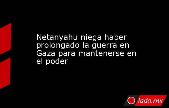 Netanyahu niega haber prolongado la guerra en Gaza para mantenerse en el poder. Noticias en tiempo real