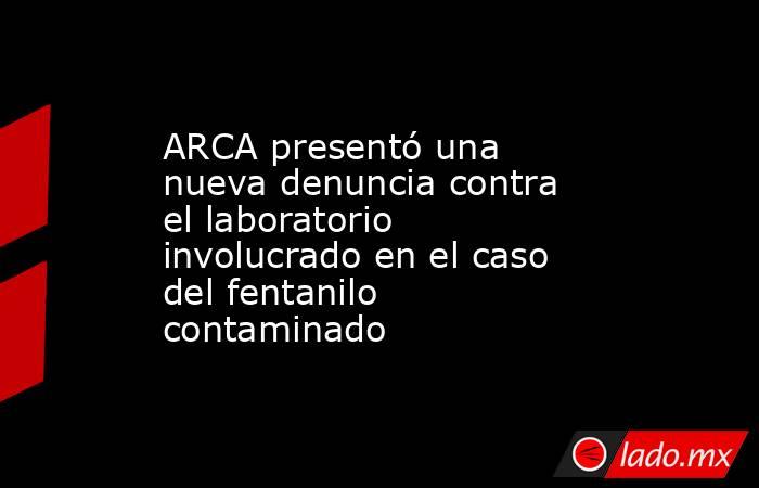 ARCA presentó una nueva denuncia contra el laboratorio involucrado en el caso del fentanilo contaminado. Noticias en tiempo real