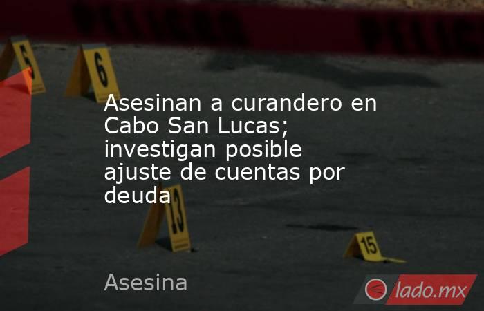 Asesinan a curandero en Cabo San Lucas; investigan posible ajuste de cuentas por deuda. Noticias en tiempo real
