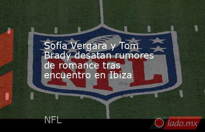 Sofía Vergara y Tom Brady desatan rumores de romance tras encuentro en Ibiza. Noticias en tiempo real