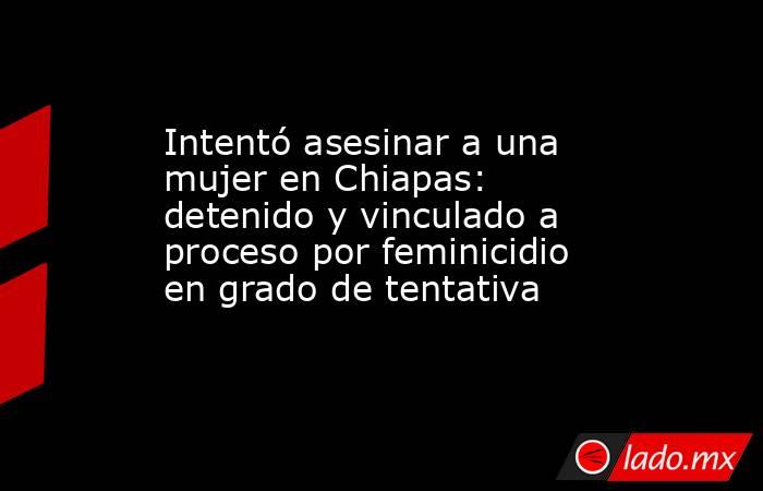 Intentó asesinar a una mujer en Chiapas: detenido y vinculado a proceso por feminicidio en grado de tentativa. Noticias en tiempo real