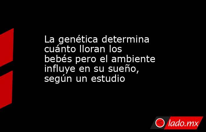 La genética determina cuánto lloran los bebés pero el ambiente influye en su sueño, según un estudio . Noticias en tiempo real