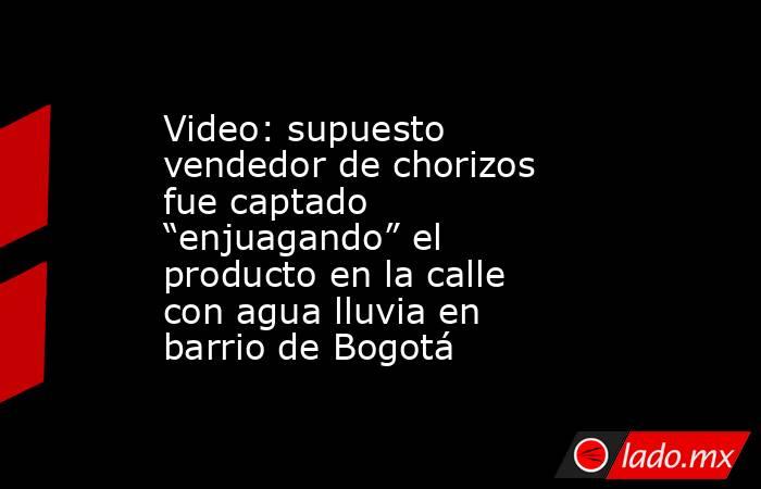 Video: supuesto vendedor de chorizos fue captado “enjuagando” el producto en la calle con agua lluvia en barrio de Bogotá. Noticias en tiempo real