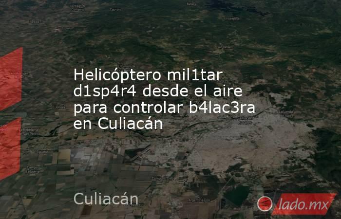 Helicóptero mil1tar d1sp4r4 desde el aire para controlar b4lac3ra en Culiacán. Noticias en tiempo real