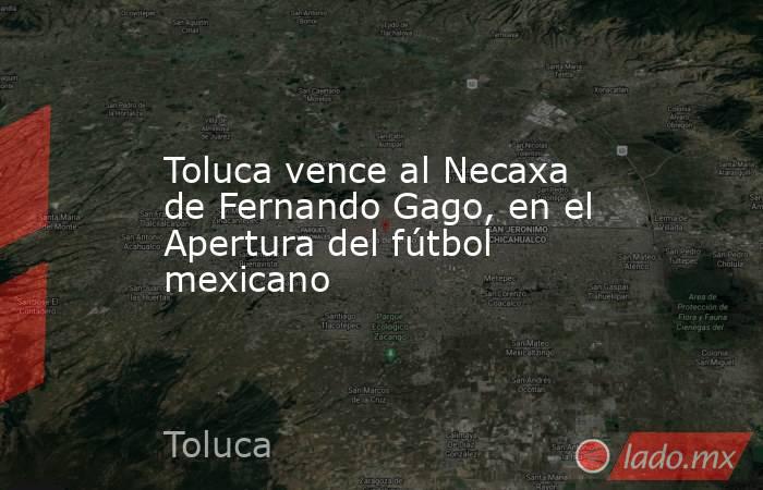 Toluca vence al Necaxa de Fernando Gago, en el Apertura del fútbol mexicano. Noticias en tiempo real