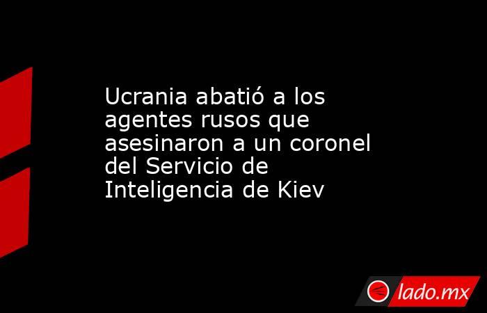Ucrania abatió a los agentes rusos que asesinaron a un coronel del Servicio de Inteligencia de Kiev. Noticias en tiempo real