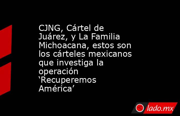 CJNG, Cártel de Juárez, y La Familia Michoacana, estos son los cárteles mexicanos que investiga la operación ‘Recuperemos América’. Noticias en tiempo real