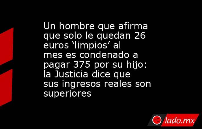 Un hombre que afirma que solo le quedan 26 euros ‘limpios’ al mes es condenado a pagar 375 por su hijo: la Justicia dice que sus ingresos reales son superiores. Noticias en tiempo real