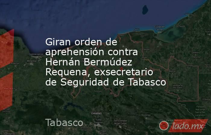 Giran orden de aprehensión contra Hernán Bermúdez Requena, exsecretario de Seguridad de Tabasco. Noticias en tiempo real