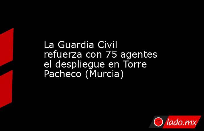 La Guardia Civil refuerza con 75 agentes el despliegue en Torre Pacheco (Murcia). Noticias en tiempo real