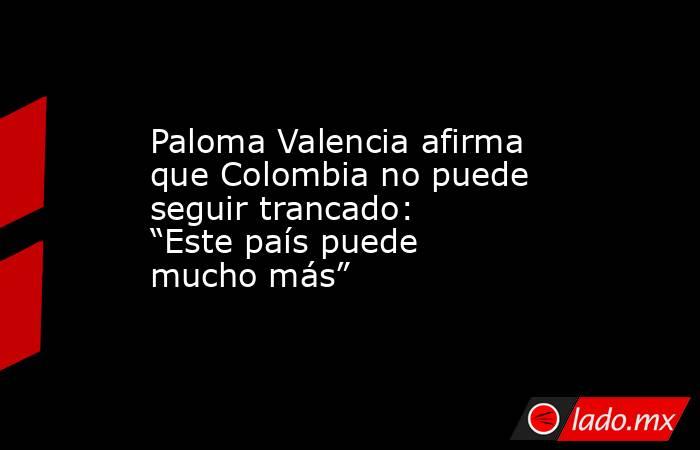 Paloma Valencia afirma que Colombia no puede seguir trancado: “Este país puede mucho más”. Noticias en tiempo real