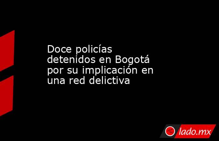 Doce policías detenidos en Bogotá por su implicación en una red delictiva. Noticias en tiempo real