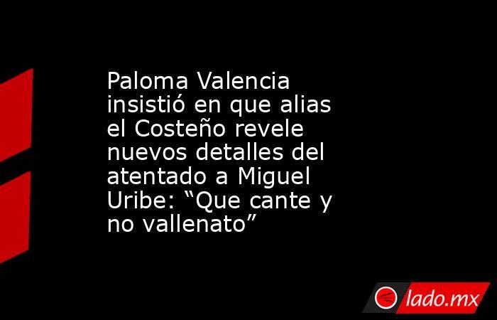 Paloma Valencia insistió en que alias el Costeño revele nuevos detalles del atentado a Miguel Uribe: “Que cante y no vallenato”. Noticias en tiempo real