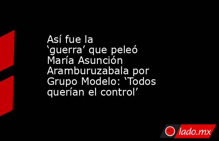 Así fue la ‘guerra’ que peleó María Asunción Aramburuzabala por Grupo Modelo: ‘Todos querían el control’. Noticias en tiempo real