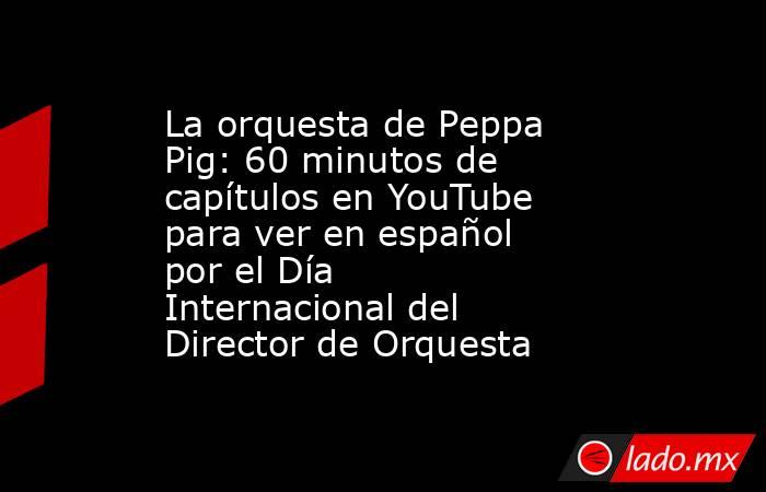 La orquesta de Peppa Pig: 60 minutos de capítulos en YouTube para ver en español por el Día Internacional del Director de Orquesta. Noticias en tiempo real