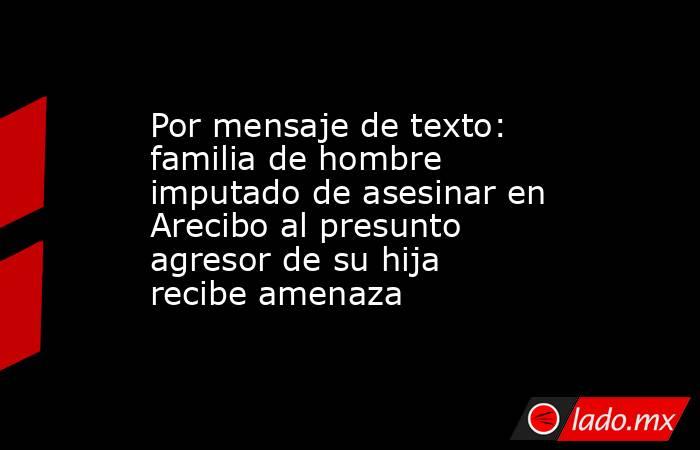 Por mensaje de texto: familia de hombre imputado de asesinar en Arecibo al presunto agresor de su hija recibe amenaza. Noticias en tiempo real