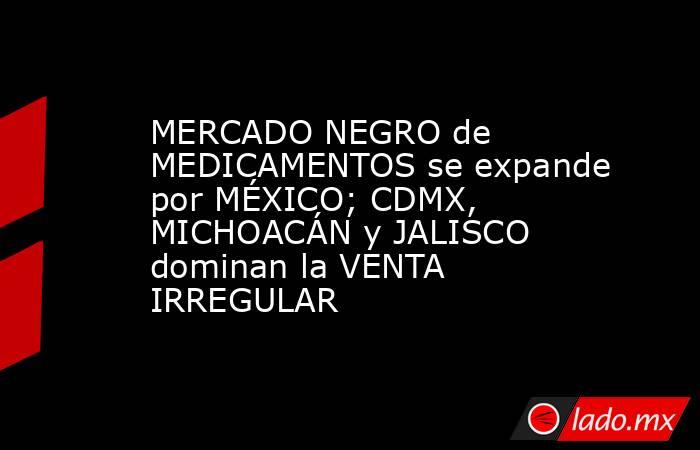 MERCADO NEGRO de MEDICAMENTOS se expande por MÉXICO; CDMX, MICHOACÁN y JALISCO dominan la VENTA IRREGULAR. Noticias en tiempo real