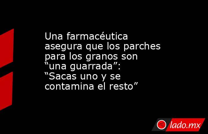 Una farmacéutica asegura que los parches para los granos son “una guarrada”: “Sacas uno y se contamina el resto” . Noticias en tiempo real