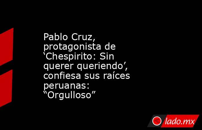Pablo Cruz, protagonista de ‘Chespirito: Sin querer queriendo’, confiesa sus raíces peruanas: “Orgulloso”. Noticias en tiempo real