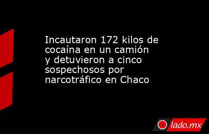 Incautaron 172 kilos de cocaína en un camión y detuvieron a cinco sospechosos por narcotráfico en Chaco. Noticias en tiempo real
