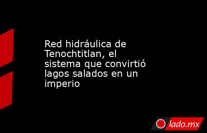 Red hidráulica de Tenochtitlan, el sistema que convirtió lagos salados en un imperio. Noticias en tiempo real