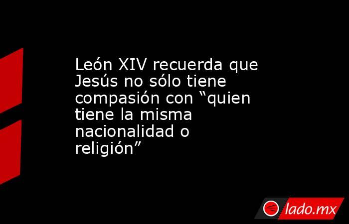 León XIV recuerda que Jesús no sólo tiene compasión con “quien tiene la misma nacionalidad o religión”. Noticias en tiempo real