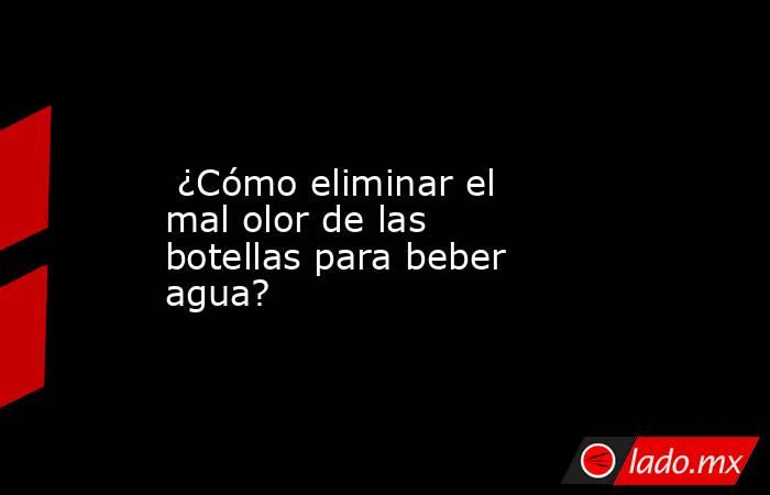  ¿Cómo eliminar el mal olor de las botellas para beber agua?. Noticias en tiempo real
