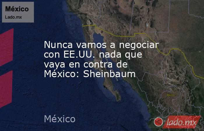 Nunca vamos a negociar con EE.UU. nada que vaya en contra de México: Sheinbaum. Noticias en tiempo real