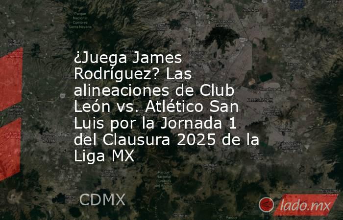 ¿Juega James Rodríguez? Las alineaciones de Club León vs. Atlético San Luis por la Jornada 1 del Clausura 2025 de la Liga MX. Noticias en tiempo real