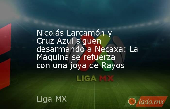 Nicolás Larcamón y Cruz Azul siguen desarmando a Necaxa: La Máquina se refuerza con una joya de Rayos. Noticias en tiempo real