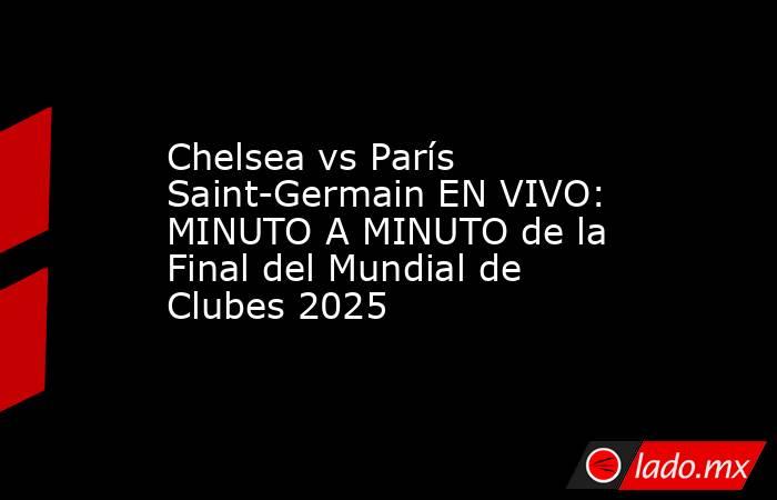 Chelsea vs París Saint-Germain EN VIVO: MINUTO A MINUTO de la Final del Mundial de Clubes 2025 . Noticias en tiempo real