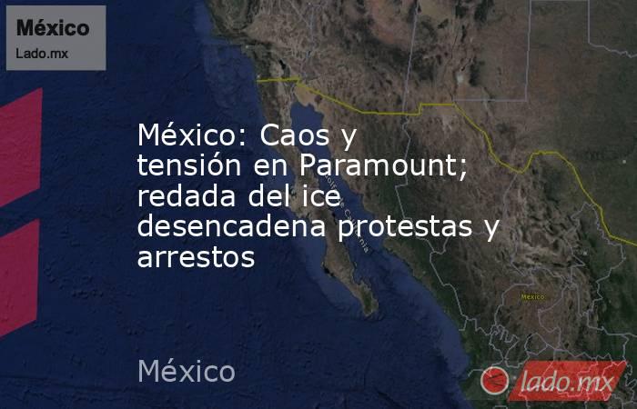 México: Caos y tensión en Paramount; redada del ice desencadena protestas y arrestos. Noticias en tiempo real