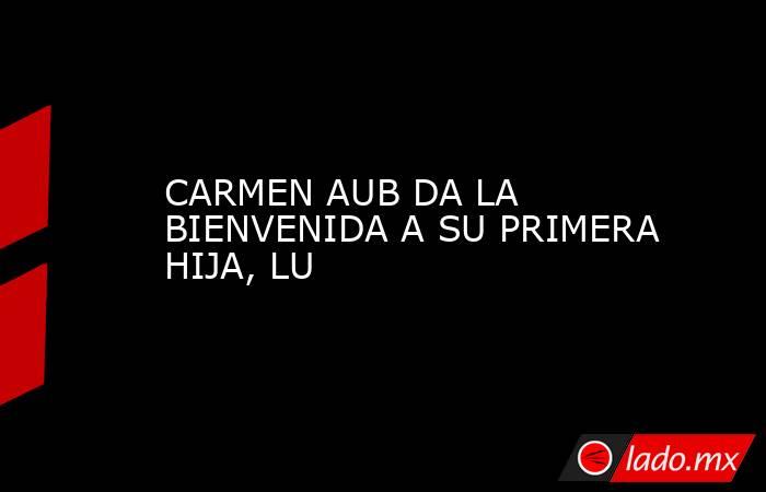 CARMEN AUB DA LA BIENVENIDA A SU PRIMERA HIJA, LU. Noticias en tiempo real