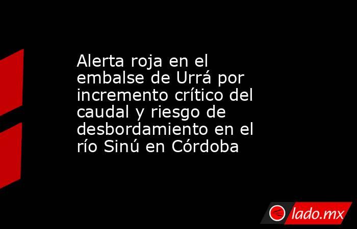 Alerta roja en el embalse de Urrá por incremento crítico del caudal y riesgo de desbordamiento en el río Sinú en Córdoba. Noticias en tiempo real