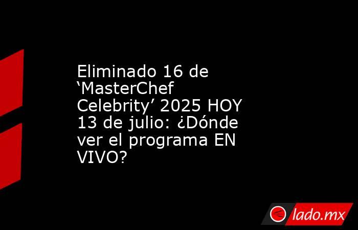 Eliminado 16 de ‘MasterChef Celebrity’ 2025 HOY 13 de julio: ¿Dónde ver el programa EN VIVO?. Noticias en tiempo real