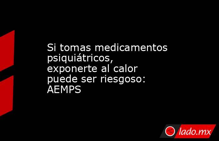 Si tomas medicamentos psiquiátricos, exponerte al calor puede ser riesgoso: AEMPS. Noticias en tiempo real