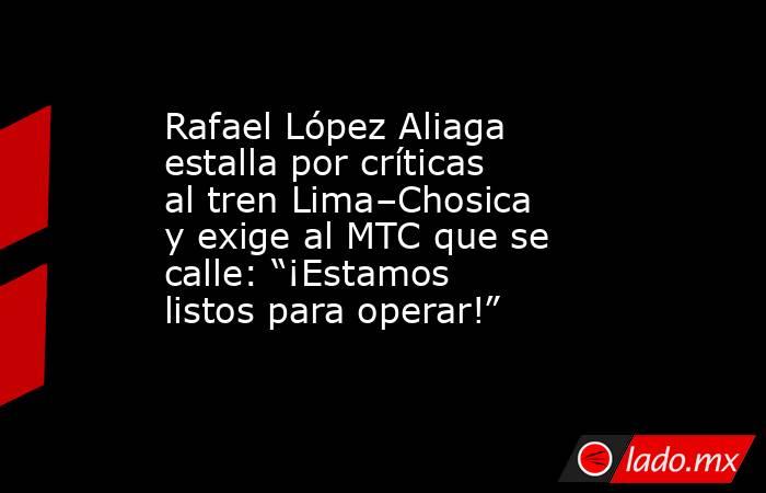Rafael López Aliaga estalla por críticas al tren Lima–Chosica y exige al MTC que se calle: “¡Estamos listos para operar!”. Noticias en tiempo real